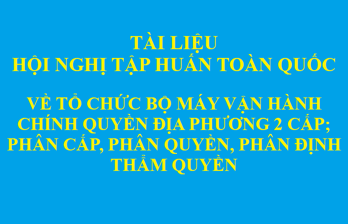 Tài liệu phục vụ Hội nghị tập huấn toàn quốc về tổ chức bộ máy vận hành chính quyền địa phương 2 cấp; phân cấp, phân quyền, phân định thẩm quyền